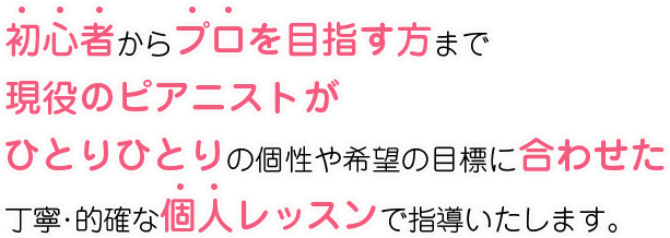 初心者からプロを目指す方まで、現役のピアニストがひとりひとりの個性やご希望目標に合わせた、丁寧・的確な個人レッスンで指導いたします。